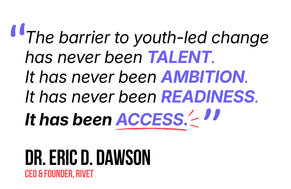 Quote from Dr. Eric D. Dawson, CEO & Founder of RIVET: The barrier to youth-led change has never been talent. It has never been ambition. It has never been readiness. It has been access.